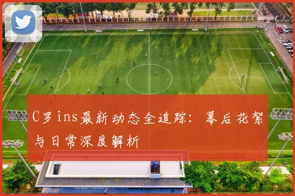 C罗ins最新动态全追踪:幕后花絮与日常深度解析