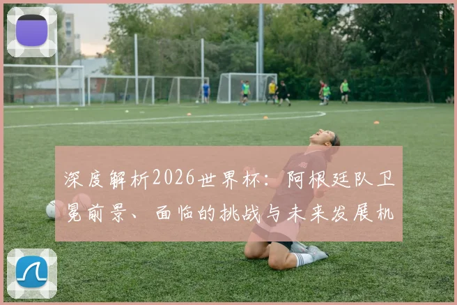 深度解析2026世界杯：阿根廷队卫冕前景、面临的挑战与未来发展机遇