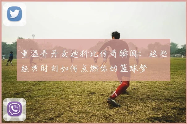 重温乔丹麦迪科比传奇瞬间：这些经典时刻如何点燃你的篮球梦